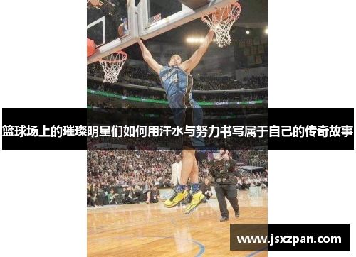 篮球场上的璀璨明星们如何用汗水与努力书写属于自己的传奇故事