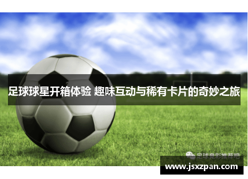足球球星开箱体验 趣味互动与稀有卡片的奇妙之旅