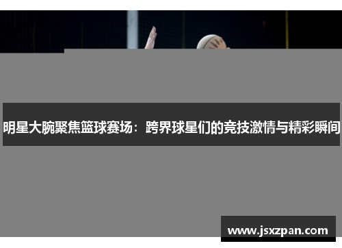明星大腕聚焦篮球赛场：跨界球星们的竞技激情与精彩瞬间