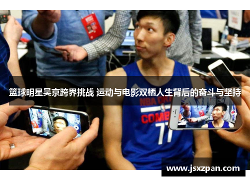 篮球明星吴京跨界挑战 运动与电影双栖人生背后的奋斗与坚持