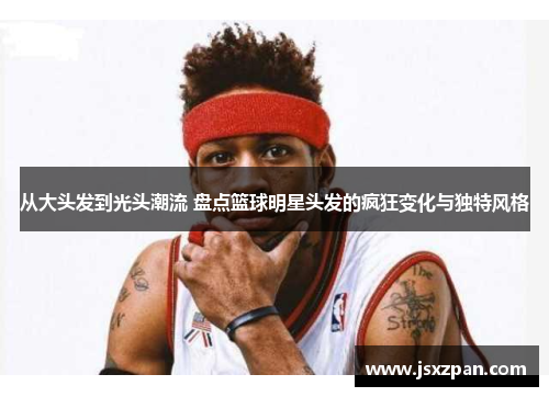 从大头发到光头潮流 盘点篮球明星头发的疯狂变化与独特风格
