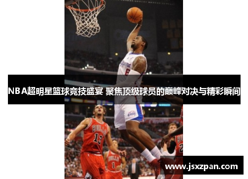 NBA超明星篮球竞技盛宴 聚焦顶级球员的巅峰对决与精彩瞬间