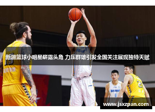 新疆篮球小明星崭露头角 力压群雄引发全国关注展现独特天赋