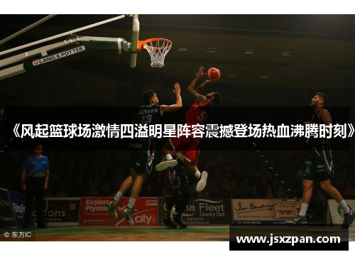 《风起篮球场激情四溢明星阵容震撼登场热血沸腾时刻》